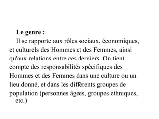 Le genre :
Il se rapporte aux rôles sociaux, économiques,
et culturels des Hommes et des Femmes, ainsi
qu'aux relations entre ces derniers. On tient
compte des responsabilités spécifiques des
Hommes et des Femmes dans une culture ou un
lieu donné, et dans les différents groupes de
population (personnes âgées, groupes ethniques,
etc.)
 