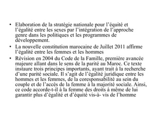 • Elaboration de la stratégie nationale pour l’équité et
l’égalité entre les sexes par l’intégration de l’approche
genre dans les politiques et les programmes de
développement.
• La nouvelle constitution marocaine de Juillet 2011 affirme
l’égalité entre les femmes et les hommes
• Révision en 2004 du Code de la Famille, première avancée
majeure allant dans le sens de la parité au Maroc. Ce texte
instaure trois principes importants, ayant trait à la recherche
d’une parité sociale. Il s’agit de l’égalité juridique entre les
hommes et les femmes, de la coresponsabilité au sein du
couple et de l’accès de la femme à la majorité sociale. Ainsi,
ce code accorde-t-il à la femme des droits à même de lui
garantir plus d’égalité et d’équité vis-à- vis de l’homme
 