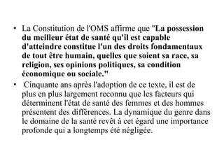• La Constitution de l'OMS affirme que "La possession
du meilleur état de santé qu'il est capable
d'atteindre constitue l'un des droits fondamentaux
de tout être humain, quelles que soient sa race, sa
religion, ses opinions politiques, sa condition
économique ou sociale."
• Cinquante ans après l'adoption de ce texte, il est de
plus en plus largement reconnu que les facteurs qui
déterminent l'état de santé des femmes et des hommes
présentent des différences. La dynamique du genre dans
le domaine de la santé revêt à cet égard une importance
profonde qui a longtemps été négligée.