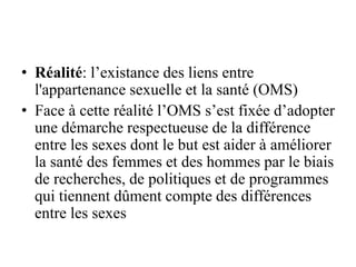 • Réalité: l’existance des liens entre
l'appartenance sexuelle et la santé (OMS)
• Face à cette réalité l’OMS s’est fixée d’adopter
une démarche respectueuse de la différence
entre les sexes dont le but est aider à améliorer
la santé des femmes et des hommes par le biais
de recherches, de politiques et de programmes
qui tiennent dûment compte des différences
entre les sexes