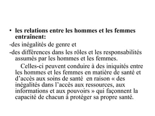 • les relations entre les hommes et les femmes
entraînent:
-des inégalités de genre et
-des différences dans les rôles et les responsabilités
assumés par les hommes et les femmes.
Celles-ci peuvent conduire à des iniquités entre
les hommes et les femmes en matière de santé et
d’accès aux soins de santé en raison « des
inégalités dans l’accès aux ressources, aux
informations et aux pouvoirs » qui façonnent la
capacité de chacun à protéger sa propre santé.
