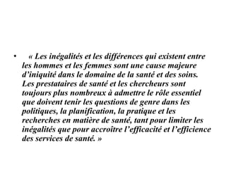 • « Les inégalités et les différences qui existent entre
les hommes et les femmes sont une cause majeure
d’iniquité dans le domaine de la santé et des soins.
Les prestataires de santé et les chercheurs sont
toujours plus nombreux à admettre le rôle essentiel
que doivent tenir les questions de genre dans les
politiques, la planification, la pratique et les
recherches en matière de santé, tant pour limiter les
inégalités que pour accroître l’efficacité et l’efficience
des services de santé. »