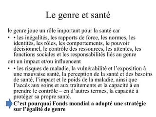 Le genre et santé
le genre joue un rôle important pour la santé car
• • les inégalités, les rapports de force, les normes, les
identités, les rôles, les comportements, le pouvoir
décisionnel, le contrôle des ressources, les attentes, les
fonctions sociales et les responsabilités liés au genre
ont un impact et/ou influencent
• • les risques de maladie, la vulnérabilité et l’exposition à
une mauvaise santé, la perception de la santé et des besoins
de santé, l’impact et le poids de la maladie, ainsi que
l’accès aux soins et aux traitements et la capacité à en
prendre le contrôle – en d’autres termes, la capacité à
protéger sa propre santé.
• C’est pourquoi Fonds mondial a adopté une stratégie
sur l’égalité de genre