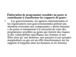 Élaboration de programmes sensibles au genre et
contribuant à transformer les rapports de genre :
• Les gouvernements, les agences internationales et
les organisations non-gouvernementales prêtent une
attention croissante aux composantes « droits humains
» du genre et notamment à la nécessité de créer des
programmes sensibles au genre qui traitent des risques
et des vulnérabilités spécifiques aux femmes et aux
filles ainsi qu’ aux hommes, aux garçons et aux groupes
marginalisés ou qui ont un effet transformateur sur les
rapports d’inégalité entre les hommes et les femmes