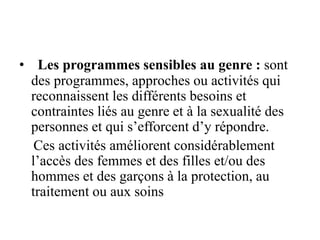• Les programmes sensibles au genre : sont
des programmes, approches ou activités qui
reconnaissent les différents besoins et
contraintes liés au genre et à la sexualité des
personnes et qui s’efforcent d’y répondre.
Ces activités améliorent considérablement
l’accès des femmes et des filles et/ou des
hommes et des garçons à la protection, au
traitement ou aux soins