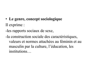 • Le genre, concept sociologique
Il exprime :
-les rapports sociaux de sexe,
-la construction sociale des caractéristiques,
valeurs et normes attachées au féminin et au
masculin par la culture, l’éducation, les
institutions…