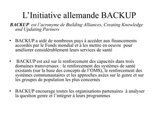 L’Initiative allemande BACKUP
BACKUP est l’acronyme de Building Alliances, Creating Knowledge
and Updating Partners
• BACKUP a aidé de nombreux pays à accéder aux financements
accordés par le Fonds mondial et à les mettre en oeuvre pour
améliorer considérablement leurs services de santé
• BACKUP est axé sur le renforcement des capacités dans trois
domaines transversaux : le renforcement des systèmes de santé
existants (sur la base des concepts de l’OMS), le renforcement des
systèmes communautaires et les approches axées sur le genre et sur
les groupes de population les plus concernés
• BACKUP encourage toutes les organisations partenaires à analyser
la question genre et l’intégrer à leurs programmes