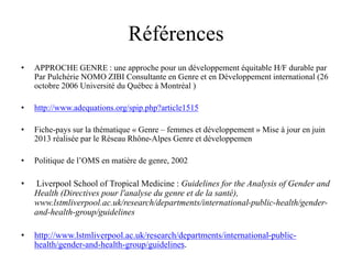 Références
• APPROCHE GENRE : une approche pour un développement équitable H/F durable par
Par Pulchérie NOMO ZIBI Consultante en Genre et en Développement international (26
octobre 2006 Université du Québec à Montréal )
• http://www.adequations.org/spip.php?article1515
• Fiche-pays sur la thématique « Genre – femmes et développement » Mise à jour en juin
2013 réalisée par le Réseau Rhône-Alpes Genre et développemen
• Politique de l’OMS en matière de genre, 2002
• Liverpool School of Tropical Medicine : Guidelines for the Analysis of Gender and
Health (Directives pour l'analyse du genre et de la santé),
www.lstmliverpool.ac.uk/research/departments/international-public-health/gender-
and-health-group/guidelines
• http://www.lstmliverpool.ac.uk/research/departments/international-public-
health/gender-and-health-group/guidelines.
 