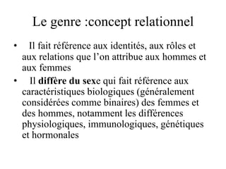 Le genre :concept relationnel
• Il fait référence aux identités, aux rôles et
aux relations que l’on attribue aux hommes et
aux femmes
• Il diffère du sexe qui fait référence aux
caractéristiques biologiques (généralement
considérées comme binaires) des femmes et
des hommes, notamment les différences
physiologiques, immunologiques, génétiques
et hormonales