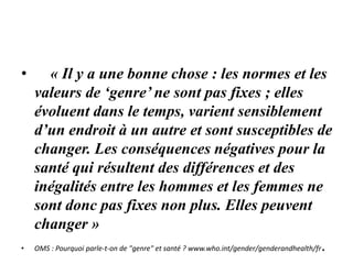 • « Il y a une bonne chose : les normes et les
valeurs de ‘genre’ ne sont pas fixes ; elles
évoluent dans le temps, varient sensiblement
d’un endroit à un autre et sont susceptibles de
changer. Les conséquences négatives pour la
santé qui résultent des différences et des
inégalités entre les hommes et les femmes ne
sont donc pas fixes non plus. Elles peuvent
changer »
• OMS : Pourquoi parle-t-on de "genre" et santé ? www.who.int/gender/genderandhealth/fr.