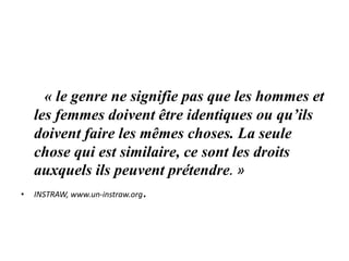 « le genre ne signifie pas que les hommes et
les femmes doivent être identiques ou qu’ils
doivent faire les mêmes choses. La seule
chose qui est similaire, ce sont les droits
auxquels ils peuvent prétendre. »
• INSTRAW, www.un-instraw.org.