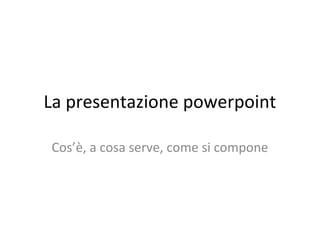 La presentazione powerpoint
Cos’è, a cosa serve, come si compone
 