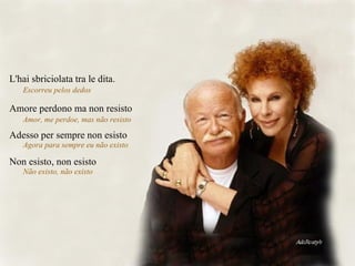 Amore perdono ma non resisto Amor, me perdoe, mas não resisto  Adesso per sempre non esisto Agora para sempre eu não existo  Non esisto, non esisto  Não existo, não existo  L'hai sbriciolata tra le dita. Escorreu pelos dedos  