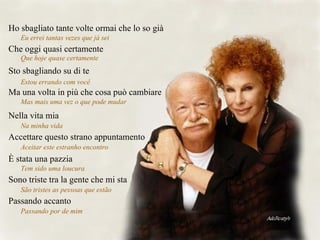 Ho sbagliato tante volte ormai che lo so già Eu errei tantas vezes que já sei  Che oggi quasi certamente Que hoje quase certamente  Sto sbagliando su di te Estou errando com você  Ma una volta in più che cosa può cambiare Mas mais uma vez o que pode mudar  Nella vita mia Na minha vida  Accettare questo strano appuntamento Aceitar este estranho encontro  È stata una pazzia Tem sido uma loucura  Sono triste tra la gente che mi sta São tristes as pessoas que estão  Passando accanto Passando por de mim  