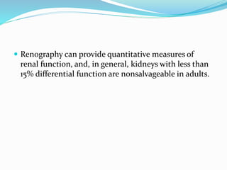  Renography can provide quantitative measures of
renal function, and, in general, kidneys with less than
15% differential function are nonsalvageable in adults.
 