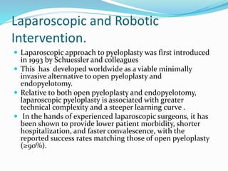 Laparoscopic and Robotic
Intervention.
 Laparoscopic approach to pyeloplasty was first introduced
in 1993 by Schuessler and colleagues
 This has developed worldwide as a viable minimally
invasive alternative to open pyeloplasty and
endopyelotomy.
 Relative to both open pyeloplasty and endopyelotomy,
laparoscopic pyeloplasty is associated with greater
technical complexity and a steeper learning curve .
 In the hands of experienced laparoscopic surgeons, it has
been shown to provide lower patient morbidity, shorter
hospitalization, and faster convalescence, with the
reported success rates matching those of open pyeloplasty
(≥90%).
 