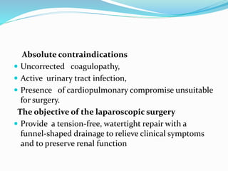 Absolute contraindications
 Uncorrected coagulopathy,
 Active urinary tract infection,
 Presence of cardiopulmonary compromise unsuitable
for surgery.
The objective of the laparoscopic surgery
 Provide a tension-free, watertight repair with a
funnel-shaped drainage to relieve clinical symptoms
and to preserve renal function
 