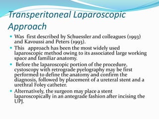 Transperitoneal Laparoscopic
Approach
 Was first described by Schuessler and colleagues (1993)
and Kavoussi and Peters (1993).
 This approach has been the most widely used
laparoscopic method owing to its associated large working
space and familiar anatomy.
 Before the laparoscopic portion of the procedure,
cystoscopy with retrograde pyelography may be first
performed to define the anatomy and confirm the
diagnosis, followed by placement of a ureteral stent and a
urethral Foley catheter.
 Alternatively, the surgeon may place a stent
laparoscopically in an antegrade fashion after incising the
UPJ.
 