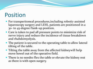 Position
 For transperitoneal procedures,including robotic-assisted
laparoscopy surgery and LESS, patients are positioned in a
30- to 45-degree flank-up position.
 Care is taken to pad all pressure points to minimize risk of
nerve injury and reduce the incidence of tissue breakdown
and rhabdomyolysis.
 The patient is secured to the operating table to allow lateral
tilting of the table.
 Tilting the table away from the affected kidneywill help
move bowel out of the operative field.
 There is no needto flex the table or elevate the kidney rest
as there is with open surgery.
 