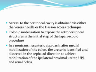  Access to the peritoneal cavity is obtained via either
the Veress needle or the Hasson access technique.
 Colonic mobilization to expose the retroperitoneal
structures is the initial step of the laparoscopic
procedure
 In a nontransmesenteric approach, after medial
mobilization of the colon, the ureter is identified and
dissected in the cephalad direction to achieve
mobilization of the ipsilateral proximal ureter, UPJ,
and renal pelvis .
 