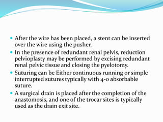  After the wire has been placed, a stent can be inserted
over the wire using the pusher.
 In the presence of redundant renal pelvis, reduction
pelvioplasty may be performed by excising redundant
renal pelvic tissue and closing the pyelotomy.
 Suturing can be Either continuous running or simple
interrupted sutures typically with 4-0 absorbable
suture.
 A surgical drain is placed after the completion of the
anastomosis, and one of the trocar sites is typically
used as the drain exit site.
 