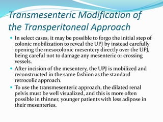 Transmesenteric Modification of
the Transperitoneal Approach
 In select cases, it may be possible to forgo the initial step of
colonic mobilization to reveal the UPJ by instead carefully
opening the mesocolonic mesentery directly over the UPJ,
being careful not to damage any mesenteric or crossing
vessels.
 After incision of the mesentery, the UPJ is mobilized and
reconstructed in the same fashion as the standard
retrocolic approach.
 To use the transmesenteric approach, the dilated renal
pelvis must be well visualized, and this is more often
possible in thinner, younger patients with less adipose in
their mesenteries.
 