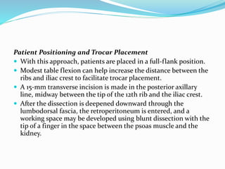 Patient Positioning and Trocar Placement
 With this approach, patients are placed in a full-flank position.
 Modest table flexion can help increase the distance between the
ribs and iliac crest to facilitate trocar placement.
 A 15-mm transverse incision is made in the posterior axillary
line, midway between the tip of the 12th rib and the iliac crest.
 After the dissection is deepened downward through the
lumbodorsal fascia, the retroperitoneum is entered, and a
working space may be developed using blunt dissection with the
tip of a finger in the space between the psoas muscle and the
kidney.
 