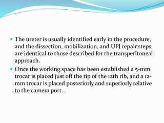  The ureter is usually identified early in the procedure,
and the dissection, mobilization, and UPJ repair steps
are identical to those described for the transperitoneal
approach.
 Once the working space has been established a 5-mm
trocar is placed just off the tip of the 12th rib, and a 12-
mm trocar is placed posteriorly and superiorly relative
to the camera port.
 