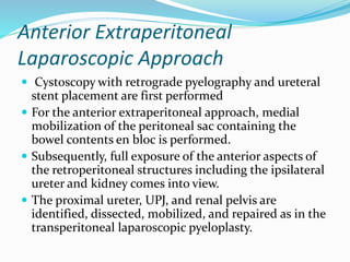 Anterior Extraperitoneal
Laparoscopic Approach
 Cystoscopy with retrograde pyelography and ureteral
stent placement are first performed
 For the anterior extraperitoneal approach, medial
mobilization of the peritoneal sac containing the
bowel contents en bloc is performed.
 Subsequently, full exposure of the anterior aspects of
the retroperitoneal structures including the ipsilateral
ureter and kidney comes into view.
 The proximal ureter, UPJ, and renal pelvis are
identified, dissected, mobilized, and repaired as in the
transperitoneal laparoscopic pyeloplasty.
 