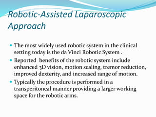 Robotic-Assisted Laparoscopic
Approach
 The most widely used robotic system in the clinical
setting today is the da Vinci Robotic System .
 Reported benefits of the robotic system include
enhanced 3D vision, motion scaling, tremor reduction,
improved dexterity, and increased range of motion.
 Typically the procedure is performed in a
transperitoneal manner providing a larger working
space for the robotic arms.
 