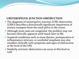 URETEROPELVIC JUNCTION OBSTRUCTION
 The diagnosis of ureteropelvic junction (UPJ) obstruction
(UPJO) describes a functionally significant impairment of
urinary transport from the renal pelvis to the ureter.
 Although most cases are congenital, the problem may not
become clinically apparent until much later in life.
 Acquired conditions such as stone disease, postoperative or
inflammatory stricture, or urothelial neoplasm may also
manifest clinically with symptoms and signs of obstruction
at the level of the UPJ.
 Similarly, extrinsic obstruction can occur at this level as
well.
 