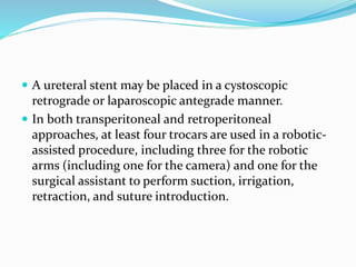  A ureteral stent may be placed in a cystoscopic
retrograde or laparoscopic antegrade manner.
 In both transperitoneal and retroperitoneal
approaches, at least four trocars are used in a robotic-
assisted procedure, including three for the robotic
arms (including one for the camera) and one for the
surgical assistant to perform suction, irrigation,
retraction, and suture introduction.
 