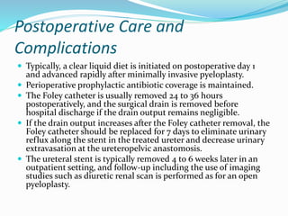 Postoperative Care and
Complications
 Typically, a clear liquid diet is initiated on postoperative day 1
and advanced rapidly after minimally invasive pyeloplasty.
 Perioperative prophylactic antibiotic coverage is maintained.
 The Foley catheter is usually removed 24 to 36 hours
postoperatively, and the surgical drain is removed before
hospital discharge if the drain output remains negligible.
 If the drain output increases after the Foley catheter removal, the
Foley catheter should be replaced for 7 days to eliminate urinary
reflux along the stent in the treated ureter and decrease urinary
extravasation at the ureteropelvic anastomosis.
 The ureteral stent is typically removed 4 to 6 weeks later in an
outpatient setting, and follow-up including the use of imaging
studies such as diuretic renal scan is performed as for an open
pyeloplasty.
 