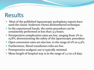 Results
 Most of the published laparoscopic pyeloplasty reports have
used the classic Anderson-Hynes dismembered technique.
 In the experienced hands, the entire procedure can be
consistently performed in less than 3.5 hours.
 Perioperative complication rates are low, ranging from 2% to
15.8%, demonstrating the safety of the laparoscopic procedure.
 Open conversion rates are also low, in the range of 0% to 5.5%.
 Furthermore, blood transfusion risks are low.
 Postoperative analgesic use is typically minimal.
 Mean length of hospital stay is in the range of 2.2 to 2.8 days
 