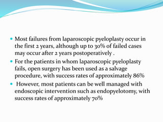  Most failures from laparoscopic pyeloplasty occur in
the first 2 years, although up to 30% of failed cases
may occur after 2 years postoperatively .
 For the patients in whom laparoscopic pyeloplasty
fails, open surgery has been used as a salvage
procedure, with success rates of approximately 86%
 However, most patients can be well managed with
endoscopic intervention such as endopyelotomy, with
success rates of approximately 70%
 
