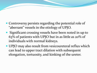  Controversy persists regarding the potential role of
“aberrant” vessels in the etiology of UPJO.
 Significant crossing vessels have been noted in up to
63% of patients with UPJO but in as little as 20% of
individuals with normal kidneys.
 UPJO may also result from vesicoureteral reflux which
can lead to upper tract dilation with subsequent
elongation, tortuosity, and kinking of the ureter.
 