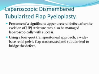 Laparoscopic Dismembered
Tubularized Flap Pyeloplasty.
 Presence of a significant upper ureteral defect after the
excision of UPJ stricture may also be managed
laparoscopically with success.
 Using a four-port transperitoneal approach, a wide-
base renal pelvic flap was created and tubularized to
bridge the defect,
 