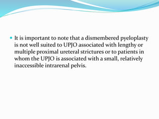  It is important to note that a dismembered pyeloplasty
is not well suited to UPJO associated with lengthy or
multiple proximal ureteral strictures or to patients in
whom the UPJO is associated with a small, relatively
inaccessible intrarenal pelvis.
 