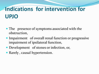 Indications for intervention for
UPJO
 The presence of symptoms associated with the
obstruction,
 Impairment of overall renal function or progressive
impairment of ipsilateral function,
 Development of stones or infection, or,
 Rarely , causal hypertension.
 