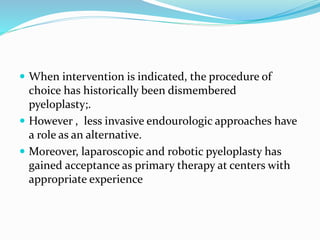  When intervention is indicated, the procedure of
choice has historically been dismembered
pyeloplasty;.
 However , less invasive endourologic approaches have
a role as an alternative.
 Moreover, laparoscopic and robotic pyeloplasty has
gained acceptance as primary therapy at centers with
appropriate experience
 