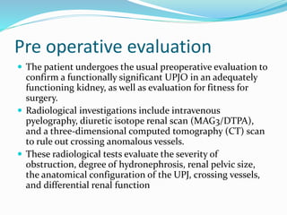 Pre operative evaluation
 The patient undergoes the usual preoperative evaluation to
confirm a functionally significant UPJO in an adequately
functioning kidney, as well as evaluation for fitness for
surgery.
 Radiological investigations include intravenous
pyelography, diuretic isotope renal scan (MAG3/DTPA),
and a three-dimensional computed tomography (CT) scan
to rule out crossing anomalous vessels.
 These radiological tests evaluate the severity of
obstruction, degree of hydronephrosis, renal pelvic size,
the anatomical configuration of the UPJ, crossing vessels,
and differential renal function
 