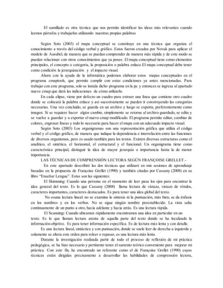 El sumillado es otra técnica que nos permite identificar las ideas más relevantes cuando
leemos párrafos y trabajarlos utilizando nuestras propias palabras
Según Soto (2003) el mapa conceptual se constituye en una técnica que organiza el
conocimiento a través del código verbal y gráfico. Estos fueron creados por Novak para aplicar el
modelo de Ausubel, de manera que se puedan comprender de manera más rápida y de este modo se
puedan relacionar con otros conocimientos que ya posee. El mapa conceptual tiene como elementos
principales, el concepto o categoría, la proposición o palabra enlace.El mapa conceptual debe tener
como condición la jerarquización y el impacto visual.
Ahora con la ayuda de la informática podemos elaborar estos mapas conceptuales en el
programa cmaptools, que permite cumplir con estas condiciones ya antes mencionadas. Para
trabajar con este programa, solo se instala dicho programa en la pc y entonces se ingresa al apartado
nuevo cmap que dará las indicaciones de cómo utilizarlo.
En cada elipse, viene por defecto un cuadro para extraer una línea que contiene otro cuadro
donde se colocará la palabra enlace y así sucesivamente se pueden ir construyendo las categorías
necesarias. Una vez concluido, se guarda en un archivo y luego se exporta, preferentemente como
imagen. Si se requiere hacer algún cambio, simplemente se retorna al archivo guardado, se edita y
se vuelve a guardar y a exportar el nuevo cmap modificado. El programa permite editar, cambiar de
colores, engrosar líneas y todo lo necesario para hacer el mapa con un adecuado impacto visual.
Según Soto (2003) Los organigramas son una representación gráfica que utiliza el código
verbal y el código gráfico, de manera que indique la dependencia e interrelación entre las funciones
de diversos organismos, pero es usado también para los textos .Existen diversas estructuras como el
analítico, el sintético, el horizontal, el estructural y el funcional. Un organigrama tiene como
característica principal, distinguir la idea de mayor jerarquía o importancia hasta la de menor
importancia.
LAS TÉCNICAS DE COMPRENSIÓN LECTORA SEGÚN FRANÇOISE GRELLET.-
En este apartado describiré las dos técnicas que utilizaré en mis sesiones de aprendizaje
basadas en la propuesta de Françoise Grellet (1990) y también citadas por Cassany (2008) en su
libro “Enseñar Lengua”. Estas son las siguientes:
El Skimming: Cuando una persona en el momento de leer pasa los ojos para encontrar la
idea general del texto. Es lo que Cassany (2008) llama lectura de vistazo, vistazo de rótulos,
caracteres importantes, caracteres destacados. Es para tener una idea global del texto.
No esuna lectura lineal: no se examina la sintaxis ni la puntuación, más bien, se da énfasis
en los nombres y en los verbos. No se sigue ningún nombre preestablecido. La vista salta
continuamente de un punto a otro, hacia adelante y hacia atrás. Es una lectura rápida.
El Scanning: Cuando ubicamos rápidamente encontramos una idea en particular en un
texto. Es lo que llaman lectura atenta de aquella parte del texto donde se ha localizado la
información-objetivo. Es para tener información específica. Es de lectura más lenta y con detalle.
Es una lectura lineal, sintáctica y con puntuación, donde se suele leer de derecha a izquierda y
solamente se altera este orden para releer o repasar, es una lectura más lenta.
Durante la investigación realizada partir de todo el proceso de reflexión de mi práctica
pedagógica, se ha hizo necesario y pertinente tener el sustento teórico conveniente para mejorar mi
práctica. Con este fin, he encontrado un referente como el de Françoise Grellet (1990) cuyas
técnicas están dirigidas precisamente a desarrollar las habilidades de comprensión lectora,
 