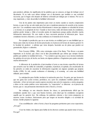 para predecir, adivinar, los significados de las palabras que no conocen, en lugar de trabajar con el
diccionario. Si en todo caso deben trabajar con el diccionario, que también es una actividad
necesaria, que lo hagan solo después de haberse esforzado por indagar por sí mismos. Por eso es
muy importante, y vital, desarrollar la habilidad inferencial.
Uno de los puntos más importantes para tener en mente cuando se enseña comprensión
lectora, es que no hay un solo modo para leer pero si podemos ponernos de acuerdo en las razones
para leer. Los estudiantes nunca leerán eficientemente a menos que adaptan su velocidad de lectura
y su técnica en su propósito de leer. Cuando se leen textos, todos del mismo modo, los estudiantes,
podrían perder tiempo y fallar al recordar puntos de importancia porque podían absorber mucha
información innecesaria. De este modo se hace necesaria practicar la inferencia para hacer
estudiantes lectores eficientes y con más confianza en el momento de la lectura.
Por ejemplo, la predicción, que no es una técnica en realidad, pero es una habilidad que es
básica para todas las técnicas de lectura practicadas en el proceso de lectura de manera general. Es
la facultad de predecir o adivinar que viene después, haciendo uso de pistas que pueden ser
gramaticales, lógicas o culturales.
Para Cassany (2000p. 200), estas estrategias como él las llama, “Nos llevan a un punto
importante en la lectura, que choca con la idea preestablecida que afirma que siempre leemos
palabra por palabra la totalidad del texto…” “La verdad es que muy pocas veces leemos totalmente
las palabras de un texto, de hecho, nos basta con algunas palabras o fragmentos para poder entender
mucha información.”
A diferencia de la predicción, el previsualizar el texto es una técnica específica de lectura
que envuelve usar las tablas de contenidos, el apéndice, el prefacio, el capítulo y los encabezados de
los párrafos en orden de encontrar la información requerida son algunos ejemplos que propone
Grellet (1990). Es útil, cuando realizamos el skimming y el scanning así como una habilidad
utilizada para estudiar.
La anticipación para Grellet, involucra la motivación para leer .En parte, por que leemos lo
que nos gusta leer (como revistas, periódicos, etc.) pero los estudiantes también podrían verse
motivados al leer un texto por cuanto esperan encontrar una serie de respuestas a ciertas preguntas
o ideas en las cuales podrían verse interesados. La “expectativa” es inherente en el proceso de
lectura, que es una permanente interrelación entre el lector y el texto.
Sin embargo, en una situación durante las clases, es particularmente difícil que los
estudiantes puedan leer y que sean buenos lectores, sería ideal que los estudiantes escogieran
aquello que les gustaría leer. Sin embargo, los podemos entrenar a leer textos propuestos en
nuestros textos escolares, básicamente para que tengan un incentivo dirigido a su actividad de
lectura. Grellet propone lo siguiente:
-Una sensibilización sobre el texto y hacer las preguntas pertinentes para crear expectativa.
¿Por qué?
-Usar los títulos y las figuras para hablar de los diversos caminos que puede tomar el texto.¿
Por qué?
 