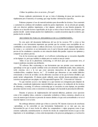-Utilizar las palabras clave en un texto. ¿Por qué?
Hemos explicado anteriormente de que se trata el skimming, de pasar por nuestros ojos
rápidamente por el material y el scanning, que exige localizar información específica.
Podemos proponer el uso de material auténtico para desarrollar las técnicas. Esto construirá
y aumentará la confianza del estudiante cuando lea partes importantes de un artículo por ejemplo,
solo con observar palabras importantes, o leer algunos párrafos en una historia propuesta. El
objetivo no es hacerlos lectores superficiales, de lo que se trata es hacer lectores más eficientes, que
puedan decidir cuánto tiempo pueden leer rápidamente y cuando encuentran algo de su interés, que
puedan leerlo en detalle.
RECURSOS TIC PARA EL DESARROLLO DE LA COMPRENSIÓN.-
En esta parte del documento hablaremos del uso de los recursos TIC y cómo se han
convertido en una herramienta importante que permite que las sesiones sean susceptibles de ser
combinables con sesiones donde se utilicen sólo textos. Los recursos TIC se adaptan rápidamente a
los temas y se convierten en un instrumento con el cual el docente pueda encauzar los saberes
previos de los estudiantes o ponerlos en otra situación donde ellos puedan expresar sus opiniones y
compartir sus saberes previos.
Uno de los recursos que explicaré es el software exelearning que se encuentra disponible
en las laptops x/o, pero que también se adapta para ser usado en una pc común.
Sobre el uso de la plataforma exelearning, es útil decir para qué exactamente sirve, al
respecto podemos encontrar una definición:
“El software libre exelearning es una herramienta que nos permite crear materiales de
aprendizaje en los que se puede combinar texto con elementos multimedia (audio, video, animación,
webs externas, etc.) a la vez que crear ejercicios interactivos de tipo elección múltiple,
verdadero/falso, completar huecos, etc.”. El resultado que obtenemos es una unidad didáctica
estructurada a través de un índice con las diferentes secciones en las que la hemos dividido y que
puede incluir subapartados. El alumno puede utilizarla como método deauto‐aprendizaje como si
estuviera navegando por una página web. Recuperado(Programa TIC , Universitat de Valencia).
Ya que tenemos acceso a las laptops x/o y que tenemos un cronograma para disponer de
ellas, hemos considerado implementar material didáctico que apoye a la realización de las técnicas
de skimming y scanning. El software exeleraning que se encuentra en estas laptops, nos permitirá
presentar nuestros textos como si estuvieran en una página web, haciendo la presentación diferente.
Durante el proceso de implementación del material didáctico, podemos crear ejercicios
como el de completar ideas, contestar a enunciados verdaderos o falsos, exámenes, situarlo en un
caso,de manera que la lectura se presente de manera distinta a lo que está acostumbrado a ver en el
material impreso o en su texto.
Sin embargo debemos señalar que si bien es cierto las TIC durante el proceso de enseñanza
–aprendizaje, se ha convertido en una herramienta fundamental, no es más que eso, una
herrameinta.No por el mero hecho de utilizar las computadoras o algún programa como el que
estamos explicando, automáticamente se elvarán los niveles de comprensión lectora.Lo que es más
importante es la metodología y cómo están incorporadas a los procesos pedagógicos y si activan los
 