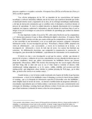 procesos cognitivos o si ayudan a activarlos. Al respecto Área (2012)a en la Revista tics (Área p. 6
2012) escribe lo siguiente:
“Los efectos pedagógicos de las TIC no dependen de las características del aparato
tecnológico o software informático utilizado, sino de las tareas que el profesor demanda que realice
el alumno,del entorno social y organizativo de la clase, de la estrategia metodológica implementada,
y del tipo de interacción comunicativa que se establece entre el alumnado y el profesor durante el
proceso de aprendizaje. Es decir, la calidad educativa no depende directamente de la tecnología
empleada (sea impresa, audiovisual o informática), sino del método de enseñanza bajo el cual se
integra el uso de la tecnología así como de las actividades de aprendizaje que realizan los alumnos
con la misma.”
Es muy importante resaltar el uso de las TIC, sobre todo el hecho de usar las computadoras
y el internet para promover lo que se llama alfabetización digital o electrónica. Al respecto, Mark
Warschauer, (2000) sustenta esta idea, por cuanto señala que las computadoras y la internet, no sólo
se han convertido en una herramienta, si no, en un medio para encontrar, compartir e interpretar
información on-line. En esta investigación que hace Warschauer y Shetzer (2000) porponen esta
visión de alfabetización , este acercamiento , a través de la enseñanza de la lectura y la
investigación de información a través de todo tipo de textos .Los autores han diseñado una
estructura de alfabetización electrónica, que comprende la comunicación, la construcción , la
investigación, para desarrollar las habilidades , especialmente las relacionadas con la comunicación.
El interés en citar a esta investigación ,es por que los autores señalan que durante el
proceso de la lectura y validación de un texto, especialmente un texto obtenido de internet para ser
leído, los estudiantes, tienen que aplicar necesariamente las habilidades básicas que estamos
proponiendo. (Warschauer, 2000).”This involves first knowing how the search engines effectively
and then being able to skim and scan to see if what found is remotely of interest, while
simultaneously making judgements as to its source, validity, reliability and accuracy-and then
making-on-the- spot judgements about whether to continue persuing the Web page , go to other
links, go back to the search or see another source…” 1
Cuando leemos, y esto lo hemos venido recalcando con el aporte de Grellet, lo que hacemos
necesariamente a través de las habilidades como el skimming, es activar la vista la lectura rápida y
el scanning , que es la búsqueda de inforamción específica.El desarrollar estas dos habilidades ,
ahora dirigidas hacia la lectura de textos , vía internet o también dentro de programas elaborados y
encaminados especialmente para ser leídos,conduce a una lectura crítca, pues constantemente estas
estrategias de skimming y scanning, hacen que debamos evaluar el texto una y otra vez, de manera
que al final teminemos evaluando de manera crítica los textos propuestos.
1 Esto permite saber primero cómo el motor de búsqueda busca de manera efectiva y luego pueden realizar el
skimming y scanning para ver qué texto es de su interés, al mismo tiempo juzga la fuente,la validez, la
confiabilidad y la exactitud , juzgando en el mismo momento para seguir viendo la información en la página
web, ir a otras páginas o regresar a la fuente o ver otra fuente.Trad. de la autora.
 