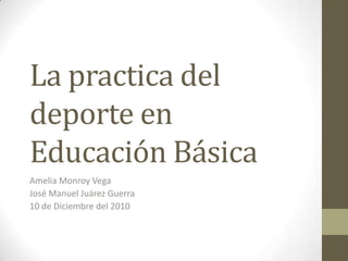 La practica del deporte en Educación Básica Amelia Monroy Vega José Manuel Juárez Guerra 10 de Diciembre del 2010 