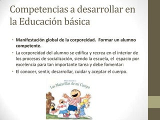 Competencias a desarrollar en la Educación básicaManifestación global de la corporeidad.  Formar un alumno competente.La corporeidad del alumno se edifica y recrea en el interior de los procesos de socialización, siendo la escuela, el  espacio por excelencia para tan importante tarea y debe fomentar:El conocer, sentir, desarrollar, cuidar y aceptar el cuerpo.