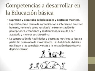 Competencias a desarrollar en la Educación básicaExpresión y desarrollo de habilidades y destrezas motrices.Expresión como forma de comunicación e interacción en el ser humano, teniendo como resultado la exteriorización de percepciones, emociones y sentimientos, le ayuda a ser aceptado y mejorar su autoestima.La construcción de habilidades y destrezas motrices se logra a partir del desarrollo de movimientos. Las habilidades básicas nos llevan a las complejas y éstas a la iniciación deportiva y al deporte escolar.