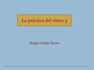 La práctica del ritmo 5
Sergio Galán Parro
 