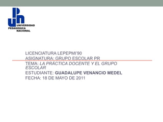 LICENCIATURA LEPEPMI’90
ASIGNATURA: GRUPO ESCOLAR PR
TEMA: LA PRÁCTICA DOCENTE Y EL GRUPO
ESCOLAR
ESTUDIANTE: GUADALUPE VENANCIO MEDEL
FECHA: 18 DE MAYO DE 2011
 